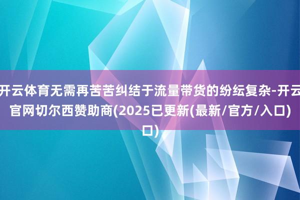 开云体育无需再苦苦纠结于流量带货的纷纭复杂-开云官网切尔西赞助商(2025已更新(最新/官方/入口)