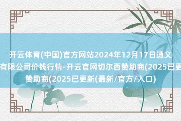开云体育(中国)官方网站2024年12月17日遵义金地盘绿色居品往复有限公司价钱行情-开云官网切尔西赞助商(2025已更新(最新/官方/入口)