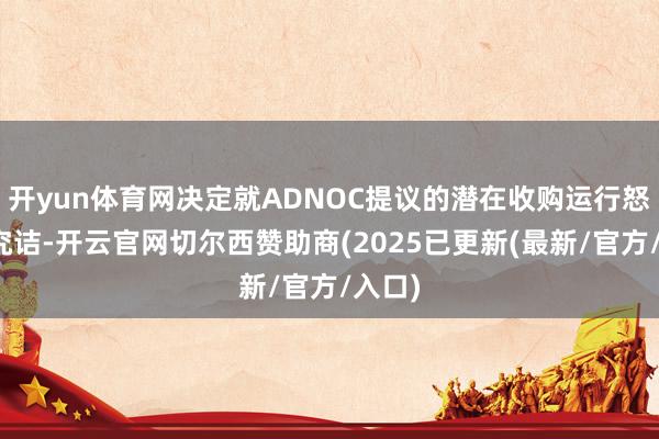 开yun体育网决定就ADNOC提议的潜在收购运行怒放式究诘-开云官网切尔西赞助商(2025已更新(最新/官方/入口)