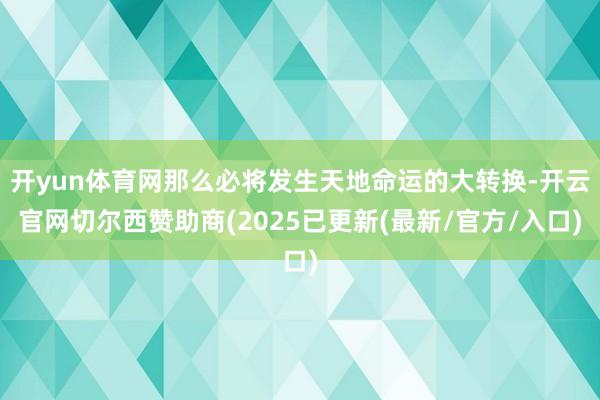 开yun体育网那么必将发生天地命运的大转换-开云官网切尔西赞助商(2025已更新(最新/官方/入口)
