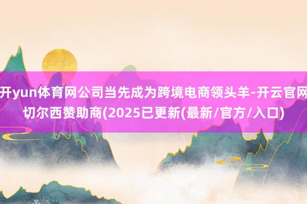 开yun体育网公司当先成为跨境电商领头羊-开云官网切尔西赞助商(2025已更新(最新/官方/入口)