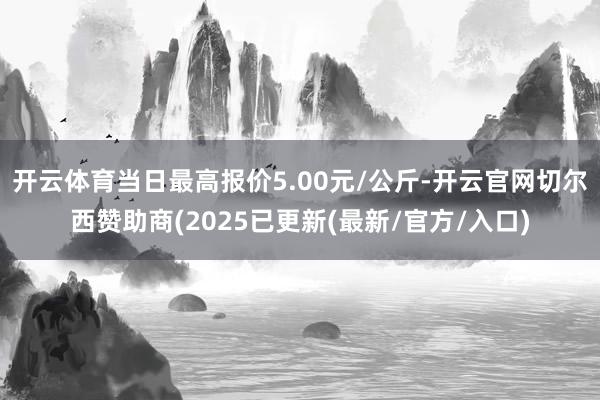 开云体育当日最高报价5.00元/公斤-开云官网切尔西赞助商(2025已更新(最新/官方/入口)