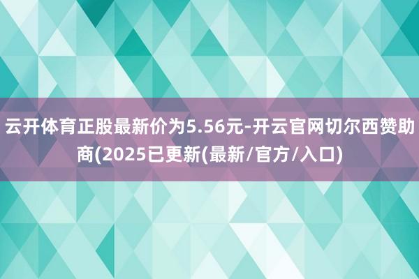 云开体育正股最新价为5.56元-开云官网切尔西赞助商(2025已更新(最新/官方/入口)