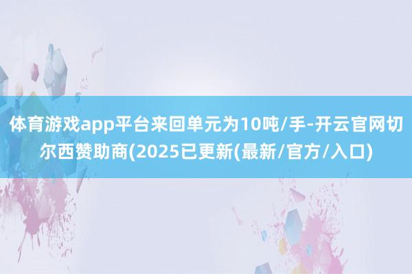 体育游戏app平台来回单元为10吨/手-开云官网切尔西赞助商(2025已更新(最新/官方/入口)