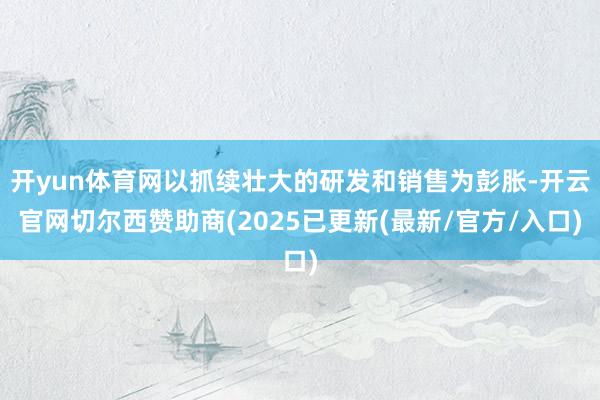 开yun体育网以抓续壮大的研发和销售为彭胀-开云官网切尔西赞助商(2025已更新(最新/官方/入口)