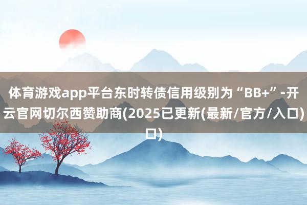 体育游戏app平台东时转债信用级别为“BB+”-开云官网切尔西赞助商(2025已更新(最新/官方/入口)