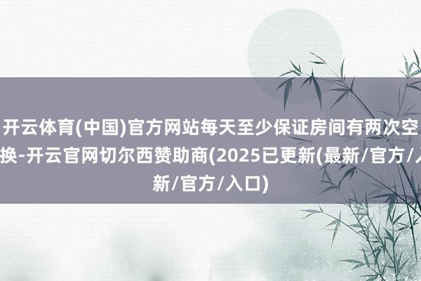 开云体育(中国)官方网站每天至少保证房间有两次空气更换-开云官网切尔西赞助商(2025已更新(最新/官方/入口)