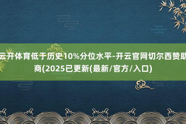 云开体育低于历史10%分位水平-开云官网切尔西赞助商(2025已更新(最新/官方/入口)