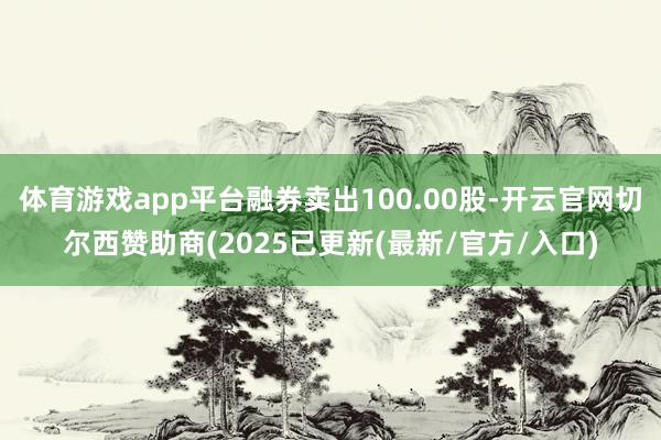 体育游戏app平台融券卖出100.00股-开云官网切尔西赞助商(2025已更新(最新/官方/入口)
