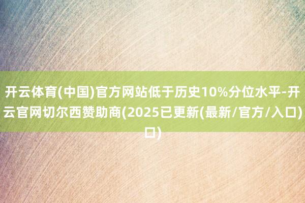 开云体育(中国)官方网站低于历史10%分位水平-开云官网切尔西赞助商(2025已更新(最新/官方/入口)
