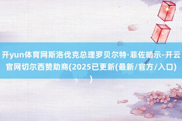 开yun体育网斯洛伐克总理罗贝尔特·菲佐暗示-开云官网切尔西赞助商(2025已更新(最新/官方/入口)