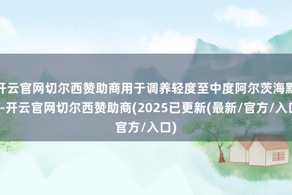 开云官网切尔西赞助商用于调养轻度至中度阿尔茨海默病-开云官网切尔西赞助商(2025已更新(最新/官方/入口)