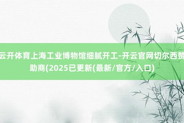 云开体育上海工业博物馆细腻开工-开云官网切尔西赞助商(2025已更新(最新/官方/入口)