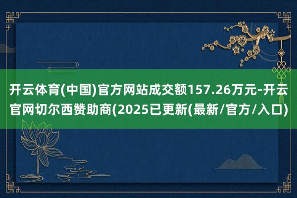 开云体育(中国)官方网站成交额157.26万元-开云官网切尔西赞助商(2025已更新(最新/官方/入口)
