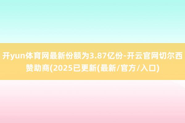 开yun体育网最新份额为3.87亿份-开云官网切尔西赞助商(2025已更新(最新/官方/入口)
