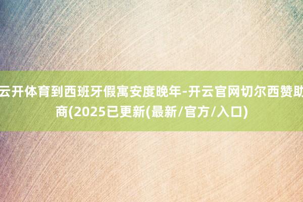 云开体育到西班牙假寓安度晚年-开云官网切尔西赞助商(2025已更新(最新/官方/入口)