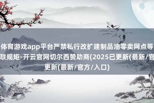 体育游戏app平台严禁私行改扩建制品油零卖网点等一系列关联规矩-开云官网切尔西赞助商(2025已更新(最新/官方/入口)