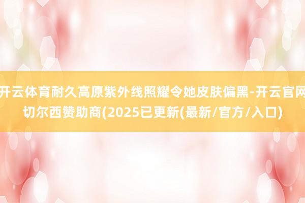 开云体育耐久高原紫外线照耀令她皮肤偏黑-开云官网切尔西赞助商(2025已更新(最新/官方/入口)