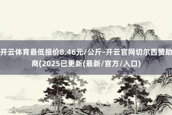 开云体育最低报价8.46元/公斤-开云官网切尔西赞助商(2025已更新(最新/官方/入口)