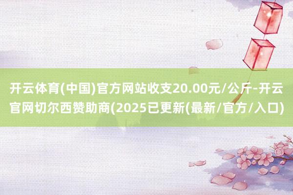 开云体育(中国)官方网站收支20.00元/公斤-开云官网切尔西赞助商(2025已更新(最新/官方/入口)