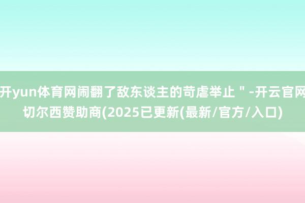 开yun体育网闹翻了敌东谈主的苛虐举止＂-开云官网切尔西赞助商(2025已更新(最新/官方/入口)