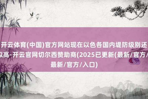 开云体育(中国)官方网站现在以色各国内堤防级别还是比拟高-开云官网切尔西赞助商(2025已更新(最新/官方/入口)