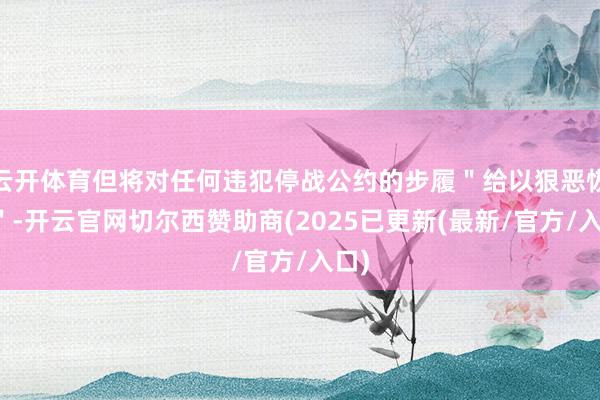 云开体育但将对任何违犯停战公约的步履＂给以狠恶恢复＂-开云官网切尔西赞助商(2025已更新(最新/官方/入口)