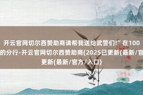 开云官网切尔西赞助商请帮我送给武警们!”在100多公里外的分行-开云官网切尔西赞助商(2025已更新(最新/官方/入口)