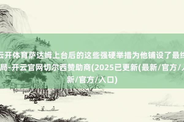 云开体育萨达姆上台后的这些强硬举措为他铺设了最终的结局-开云官网切尔西赞助商(2025已更新(最新/官方/入口)