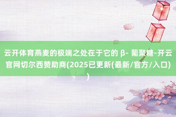 云开体育燕麦的极端之处在于它的 β- 葡聚糖-开云官网切尔西赞助商(2025已更新(最新/官方/入口)
