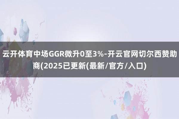 云开体育中场GGR微升0至3%-开云官网切尔西赞助商(2025已更新(最新/官方/入口)