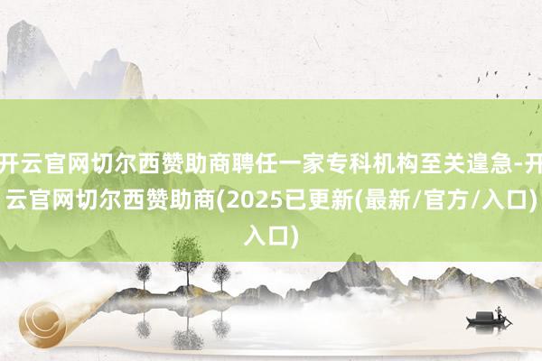 开云官网切尔西赞助商聘任一家专科机构至关遑急-开云官网切尔西赞助商(2025已更新(最新/官方/入口)