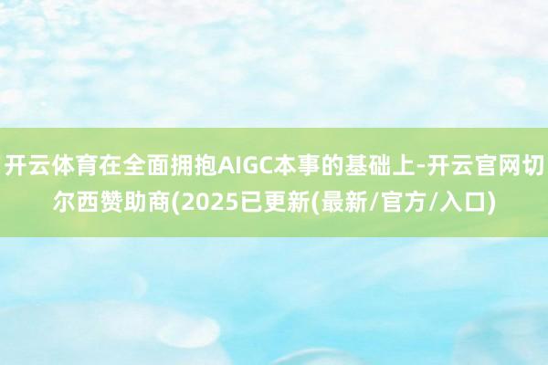 开云体育在全面拥抱AIGC本事的基础上-开云官网切尔西赞助商(2025已更新(最新/官方/入口)