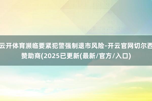 云开体育濒临要紧犯警强制退市风险-开云官网切尔西赞助商(2025已更新(最新/官方/入口)