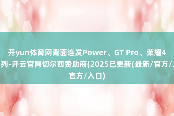 开yun体育网背面连发Power、GT Pro、荣耀400系列-开云官网切尔西赞助商(2025已更新(最新/官方/入口)