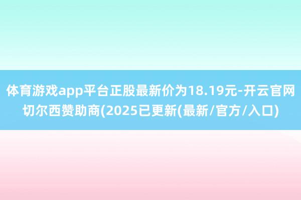 体育游戏app平台正股最新价为18.19元-开云官网切尔西赞助商(2025已更新(最新/官方/入口)