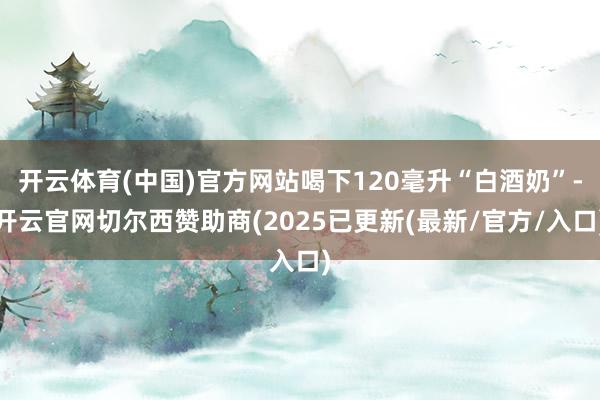 开云体育(中国)官方网站喝下120毫升“白酒奶”-开云官网切尔西赞助商(2025已更新(最新/官方/入口)