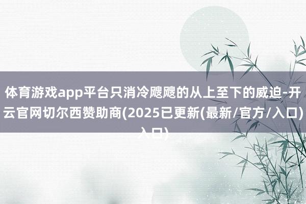 体育游戏app平台只消冷飕飕的从上至下的威迫-开云官网切尔西赞助商(2025已更新(最新/官方/入口)