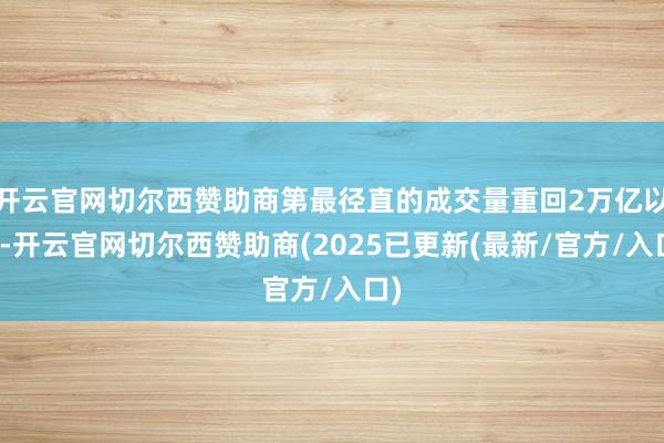 开云官网切尔西赞助商第最径直的成交量重回2万亿以上-开云官网切尔西赞助商(2025已更新(最新/官方/入口)