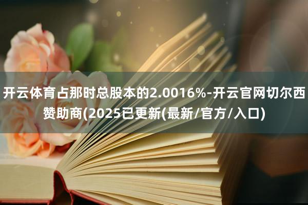 开云体育占那时总股本的2.0016%-开云官网切尔西赞助商(2025已更新(最新/官方/入口)