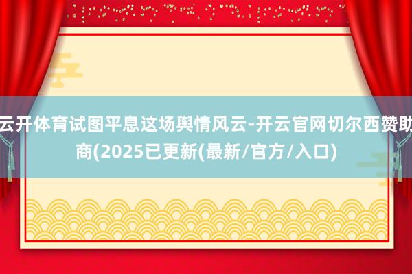 云开体育试图平息这场舆情风云-开云官网切尔西赞助商(2025已更新(最新/官方/入口)