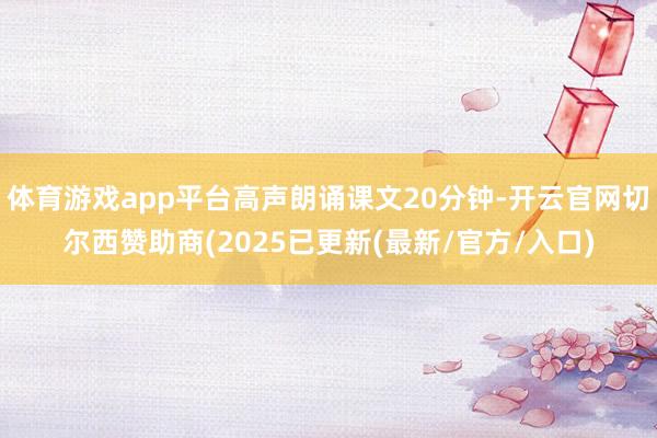 体育游戏app平台高声朗诵课文20分钟-开云官网切尔西赞助商(2025已更新(最新/官方/入口)