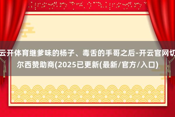 云开体育继爹味的杨子、毒舌的手哥之后-开云官网切尔西赞助商(2025已更新(最新/官方/入口)