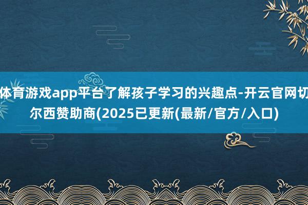 体育游戏app平台了解孩子学习的兴趣点-开云官网切尔西赞助商(2025已更新(最新/官方/入口)