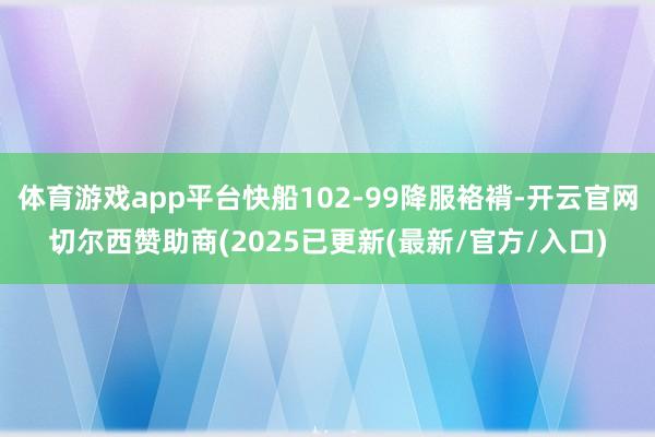 体育游戏app平台快船102-99降服袼褙-开云官网切尔西赞助商(2025已更新(最新/官方/入口)