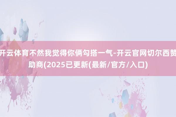 开云体育不然我觉得你俩勾搭一气-开云官网切尔西赞助商(2025已更新(最新/官方/入口)