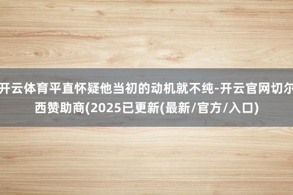开云体育平直怀疑他当初的动机就不纯-开云官网切尔西赞助商(2025已更新(最新/官方/入口)