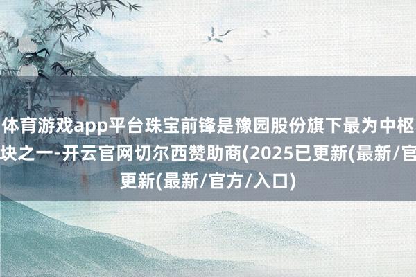 体育游戏app平台珠宝前锋是豫园股份旗下最为中枢的业务板块之一-开云官网切尔西赞助商(2025已更新(最新/官方/入口)