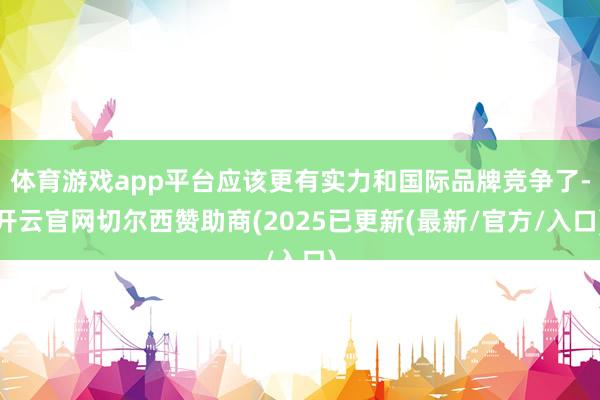 体育游戏app平台应该更有实力和国际品牌竞争了-开云官网切尔西赞助商(2025已更新(最新/官方/入口)