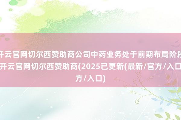 开云官网切尔西赞助商公司中药业务处于前期布局阶段-开云官网切尔西赞助商(2025已更新(最新/官方/入口)